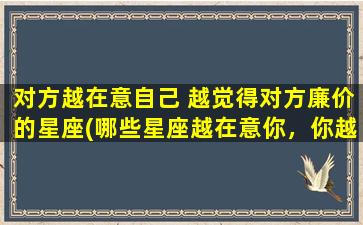 对方越在意自己 越觉得对方廉价的星座(哪些星座越在意你，你越觉得他们廉价？)